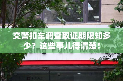 宣州交警扣车调查取证期限知多少？这些事儿得清楚！