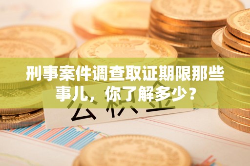 宣州刑事案件调查取证期限那些事儿，你了解多少？